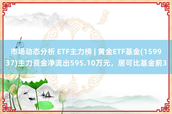 市场动态分析 ETF主力榜 | 黄金ETF基金(159937)主力资金净流出595.10万元，居可比基金前3