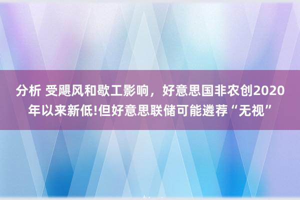 分析 受飓风和歇工影响，好意思国非农创2020年以来新低!但好意思联储可能遴荐“无视”