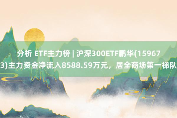 分析 ETF主力榜 | 沪深300ETF鹏华(159673)主力资金净流入8588.59万元，居全商场第一梯队