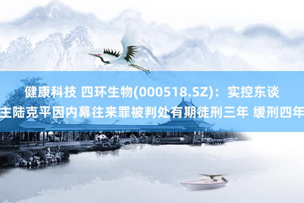 健康科技 四环生物(000518.SZ)：实控东谈主陆克平因内幕往来罪被判处有期徒刑三年 缓刑四年