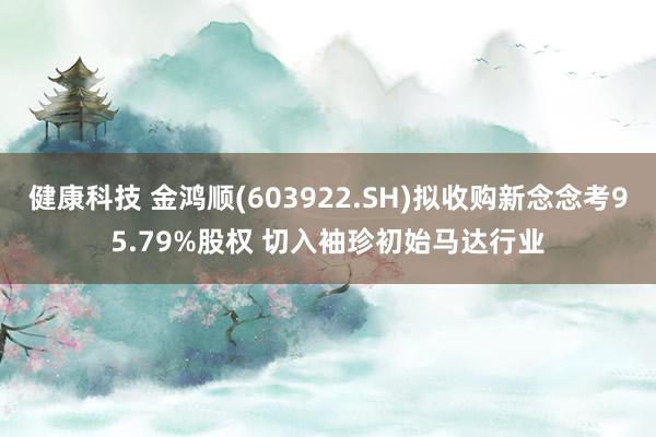 健康科技 金鸿顺(603922.SH)拟收购新念念考95.79%股权 切入袖珍初始马达行业