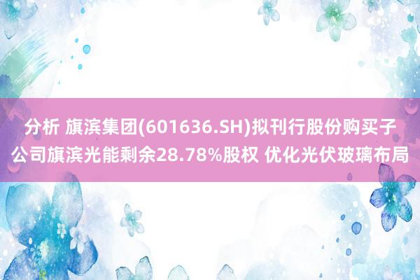 分析 旗滨集团(601636.SH)拟刊行股份购买子公司旗滨光能剩余28.78%股权 优化光伏玻璃布局