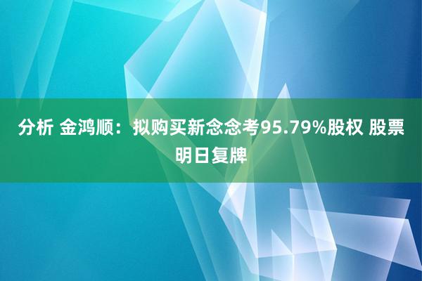 分析 金鸿顺：拟购买新念念考95.79%股权 股票明日复牌