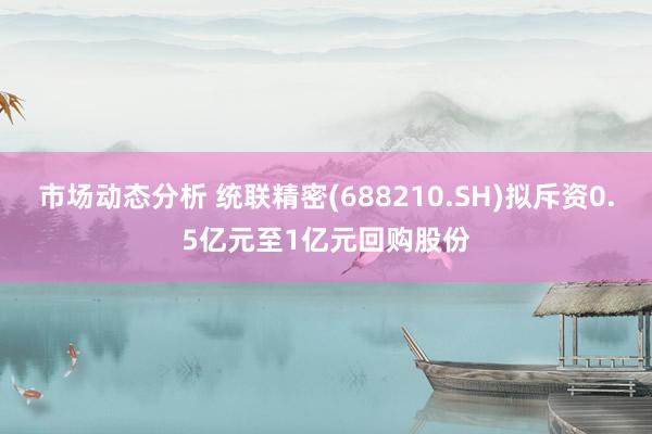 市场动态分析 统联精密(688210.SH)拟斥资0.5亿元至1亿元回购股份