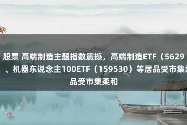 股票 高端制造主题指数震撼，高端制造ETF（562910）、机器东说念主100ETF（159530）等居品受市集柔和