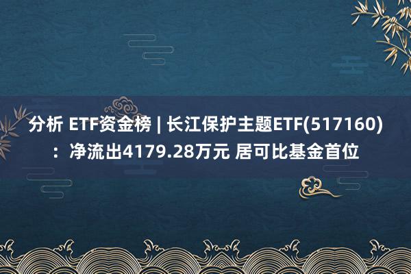 分析 ETF资金榜 | 长江保护主题ETF(517160)：净流出4179.28万元 居可比基金首位