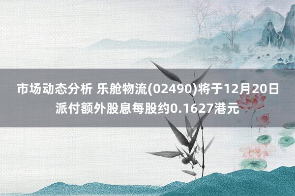 市场动态分析 乐舱物流(02490)将于12月20日派付额外股息每股约0.1627港元