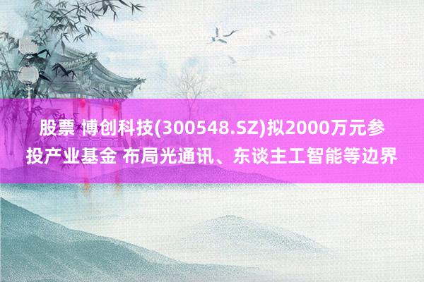 股票 博创科技(300548.SZ)拟2000万元参投产业基金 布局光通讯、东谈主工智能等边界