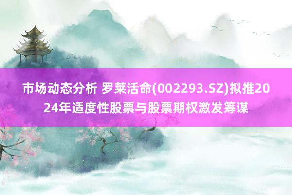 市场动态分析 罗莱活命(002293.SZ)拟推2024年适度性股票与股票期权激发筹谋