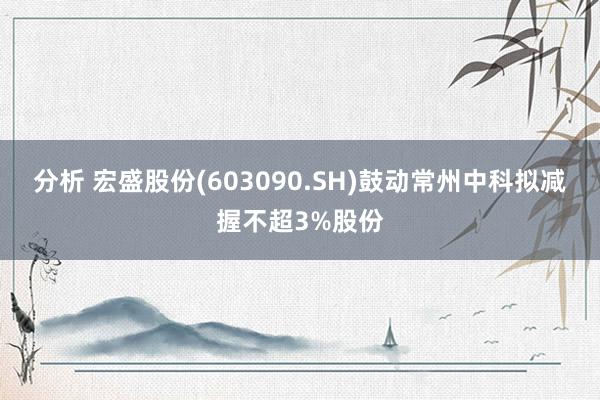 分析 宏盛股份(603090.SH)鼓动常州中科拟减握不超3%股份