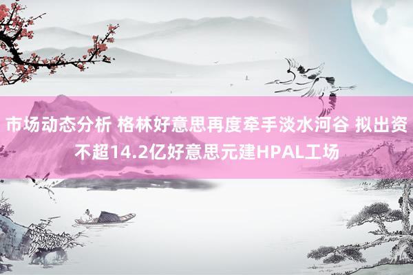 市场动态分析 格林好意思再度牵手淡水河谷 拟出资不超14.2亿好意思元建HPAL工场