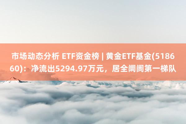 市场动态分析 ETF资金榜 | 黄金ETF基金(518660)：净流出5294.97万元，居全阛阓第一梯队