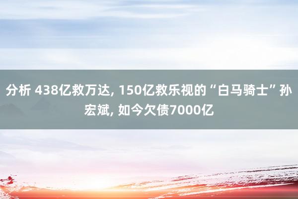 分析 438亿救万达, 150亿救乐视的“白马骑士”孙宏斌, 如今欠债7000亿