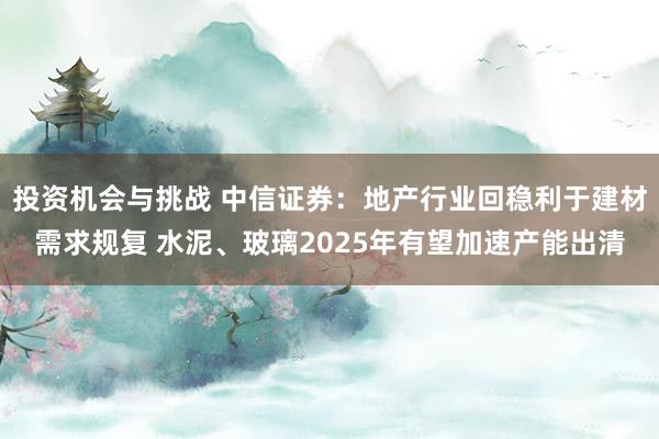 投资机会与挑战 中信证券：地产行业回稳利于建材需求规复 水泥、玻璃2025年有望加速产能出清