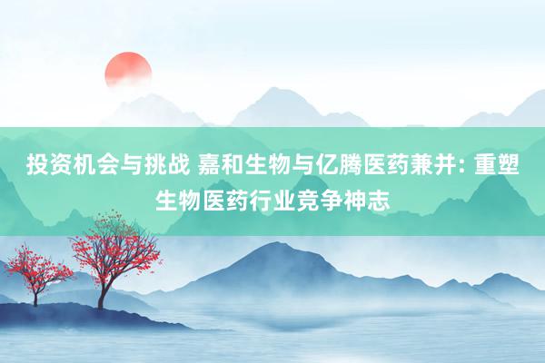 投资机会与挑战 嘉和生物与亿腾医药兼并: 重塑生物医药行业竞争神志